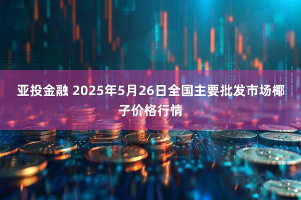 亚投金融 2025年5月26日全国主要批发市场椰子价格行情