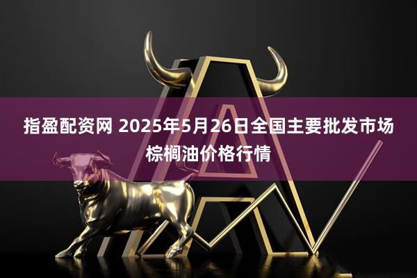 指盈配资网 2025年5月26日全国主要批发市场棕榈油价格行情