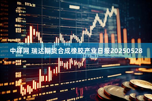 中祥网 瑞达期货合成橡胶产业日报20250528