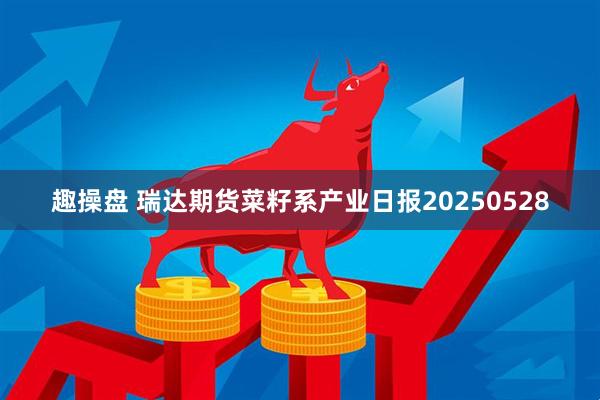 趣操盘 瑞达期货菜籽系产业日报20250528