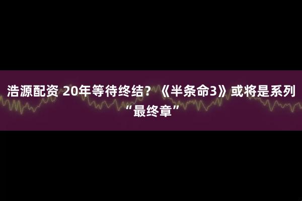 浩源配资 20年等待终结？《半条命3》或将是系列“最终章”