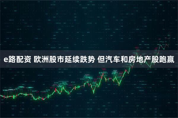 e路配资 欧洲股市延续跌势 但汽车和房地产股跑赢