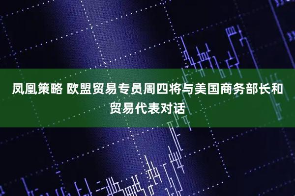 凤凰策略 欧盟贸易专员周四将与美国商务部长和贸易代表对话