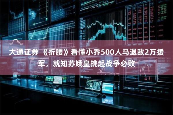 大通证券 《折腰》看懂小乔500人马退敌2万援军，就知苏娥皇挑起战争必败