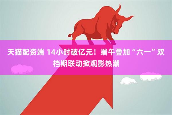 天猫配资端 14小时破亿元！端午叠加“六一”双档期联动掀观影热潮
