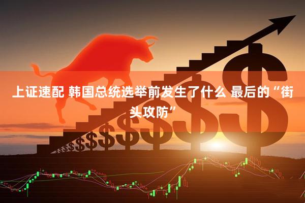 上证速配 韩国总统选举前发生了什么 最后的“街头攻防”