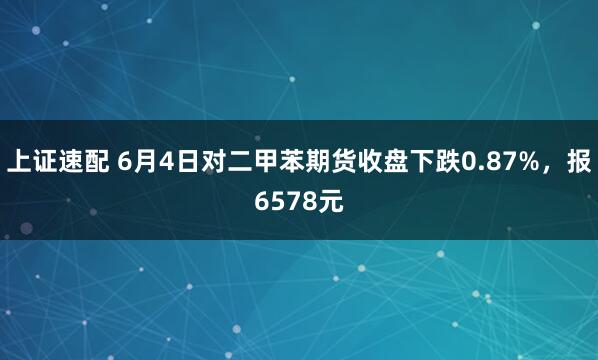 上证速配 6月4日对二甲苯期货收盘下跌0.87%，报6578元