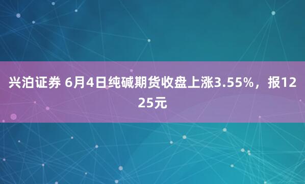 兴泊证券 6月4日纯碱期货收盘上涨3.55%，报1225元