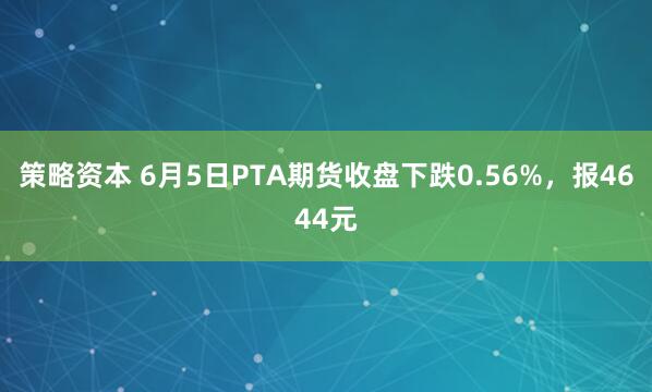 策略资本 6月5日PTA期货收盘下跌0.56%，报4644元