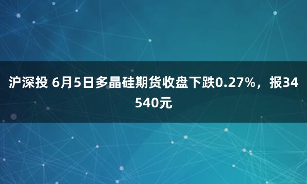 沪深投 6月5日多晶硅期货收盘下跌0.27%，报34540元
