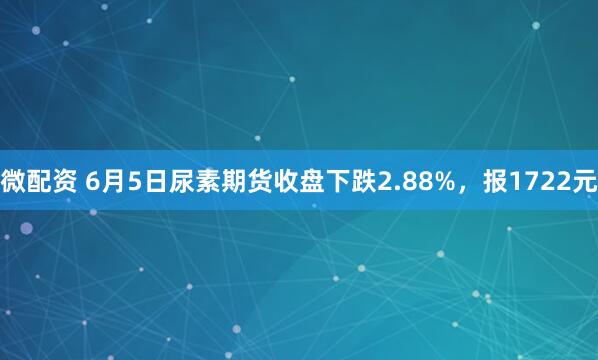 微配资 6月5日尿素期货收盘下跌2.88%，报1722元
