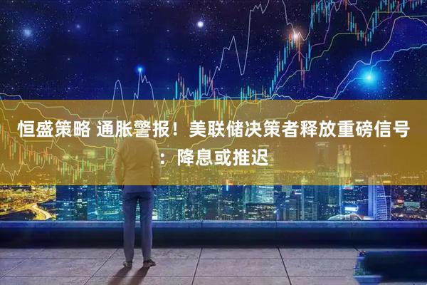 恒盛策略 通胀警报！美联储决策者释放重磅信号：降息或推迟