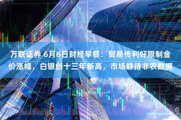 万联证券 6月6日财经早餐：贸易传利好限制金价涨幅，白银创十三年新高，市场静待非农数据