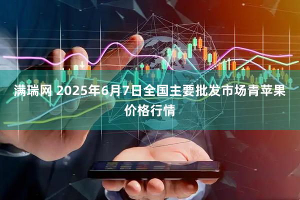 满瑞网 2025年6月7日全国主要批发市场青苹果价格行情