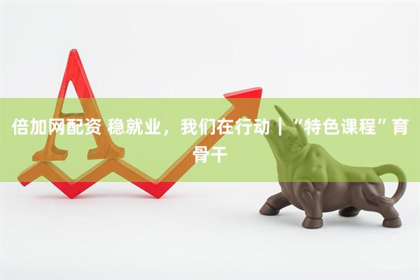 倍加网配资 稳就业，我们在行动｜“特色课程”育骨干