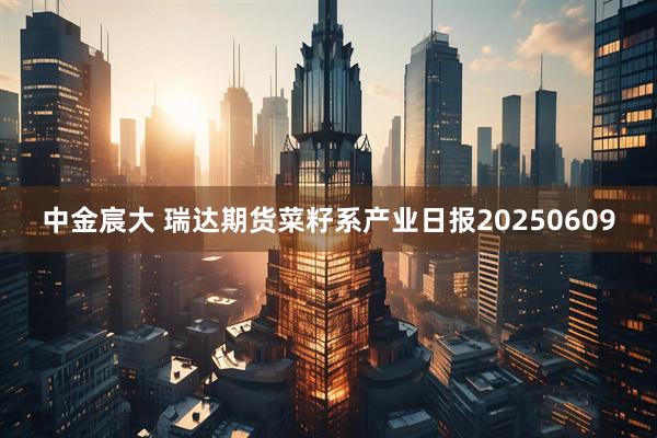 中金宸大 瑞达期货菜籽系产业日报20250609