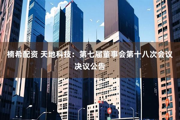 楠希配资 天地科技：第七届董事会第十八次会议决议公告