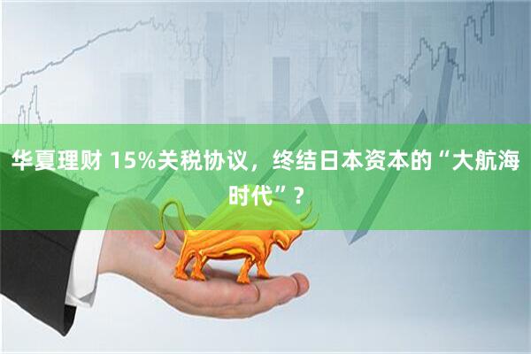 华夏理财 15%关税协议，终结日本资本的“大航海时代”？