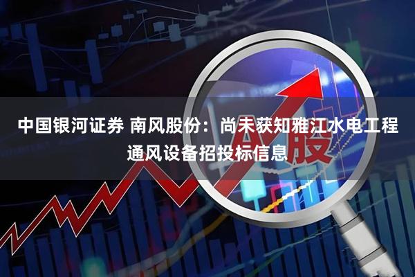 中国银河证券 南风股份：尚未获知雅江水电工程通风设备招投标信息