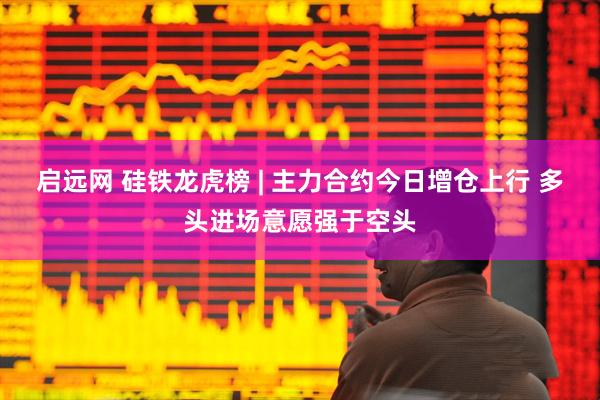 启远网 硅铁龙虎榜 | 主力合约今日增仓上行 多头进场意愿强于空头