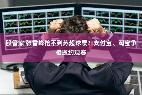股管家 张雪峰抢不到苏超球票？支付宝、淘宝争相邀约观赛