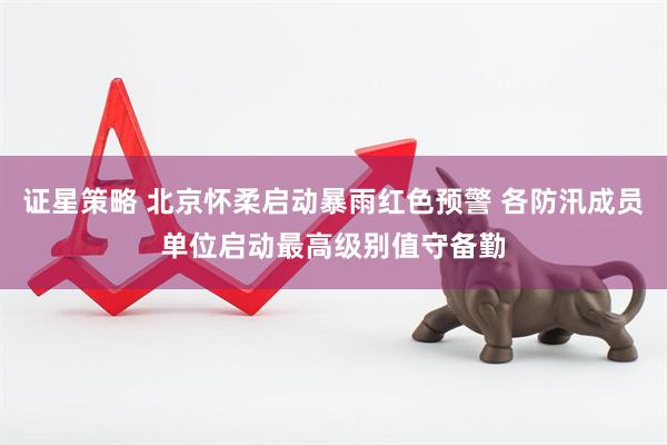 证星策略 北京怀柔启动暴雨红色预警 各防汛成员单位启动最高级别值守备勤