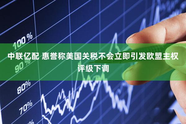 中联亿配 惠誉称美国关税不会立即引发欧盟主权评级下调