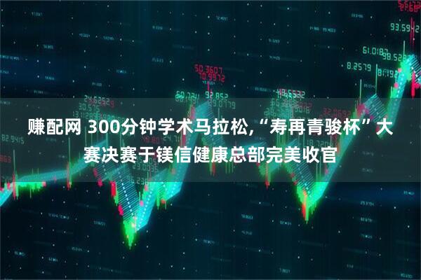 赚配网 300分钟学术马拉松,“寿再青骏杯”大赛决赛于镁信健康总部完美收官