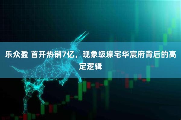 乐众盈 首开热销7亿，现象级壕宅华宸府背后的高定逻辑