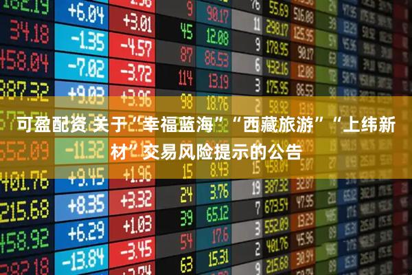 可盈配资 关于“幸福蓝海”“西藏旅游”“上纬新材”交易风险提示的公告