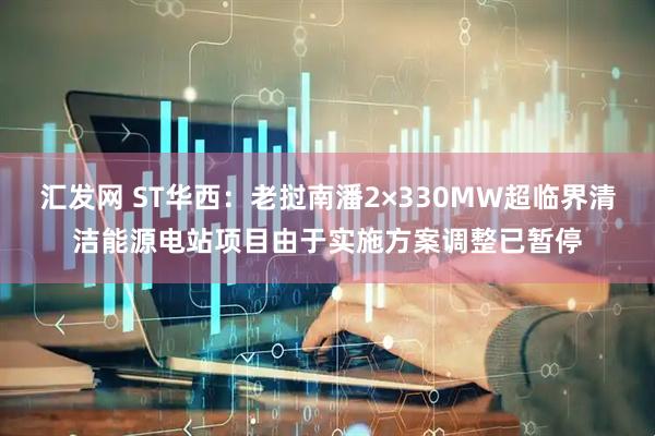 汇发网 ST华西：老挝南潘2×330MW超临界清洁能源电站项目由于实施方案调整已暂停
