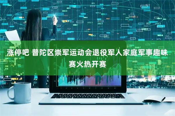 涨停吧 普陀区崇军运动会退役军人家庭军事趣味赛火热开赛