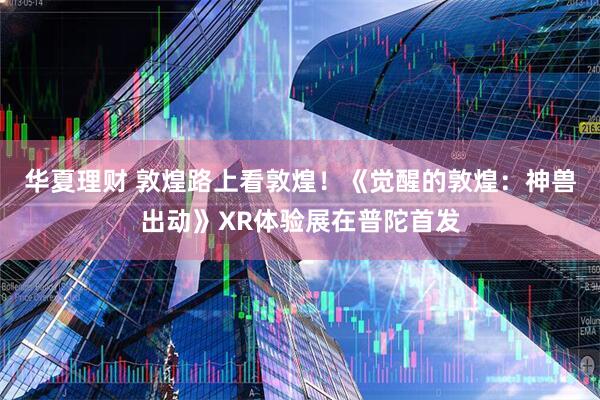 华夏理财 敦煌路上看敦煌！《觉醒的敦煌：神兽出动》XR体验展在普陀首发