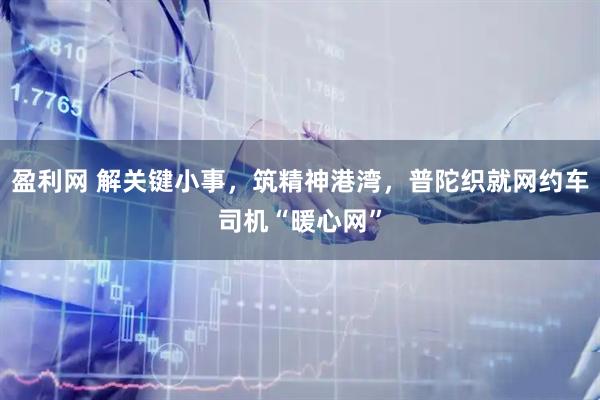 盈利网 解关键小事，筑精神港湾，普陀织就网约车司机“暖心网”