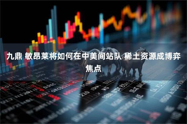 九鼎 敏昂莱将如何在中美间站队 稀土资源成博弈焦点