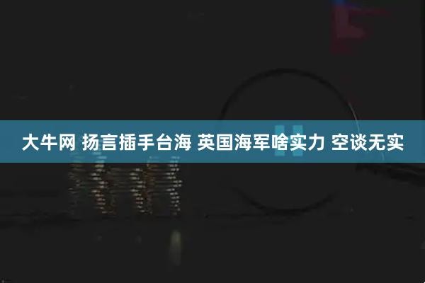 大牛网 扬言插手台海 英国海军啥实力 空谈无实