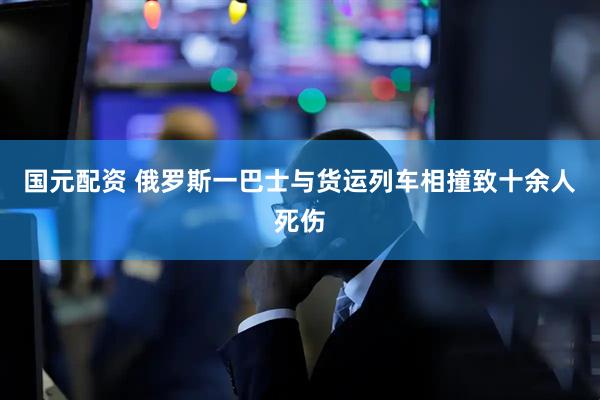 国元配资 俄罗斯一巴士与货运列车相撞致十余人死伤