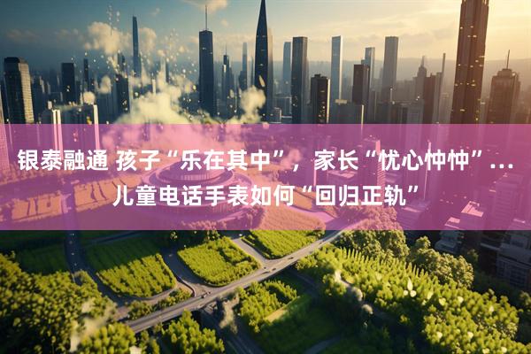 银泰融通 孩子“乐在其中”，家长“忧心忡忡”…儿童电话手表如何“回归正轨”