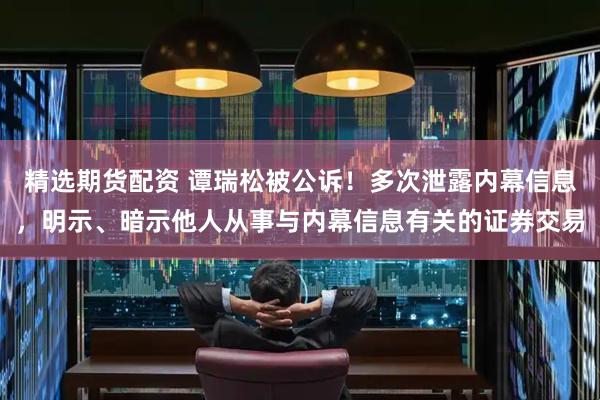 精选期货配资 谭瑞松被公诉！多次泄露内幕信息，明示、暗示他人从事与内幕信息有关的证券交易