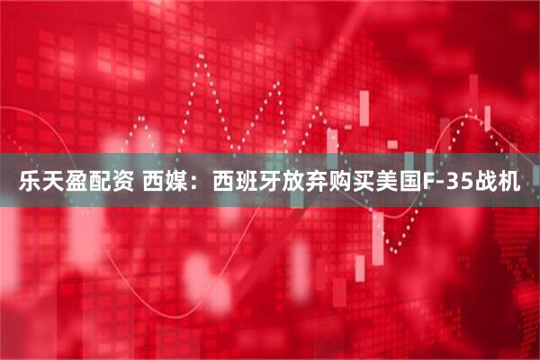 乐天盈配资 西媒：西班牙放弃购买美国F-35战机