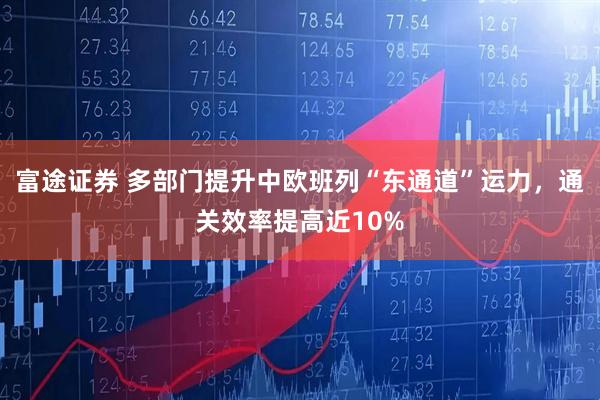富途证券 多部门提升中欧班列“东通道”运力，通关效率提高近10%