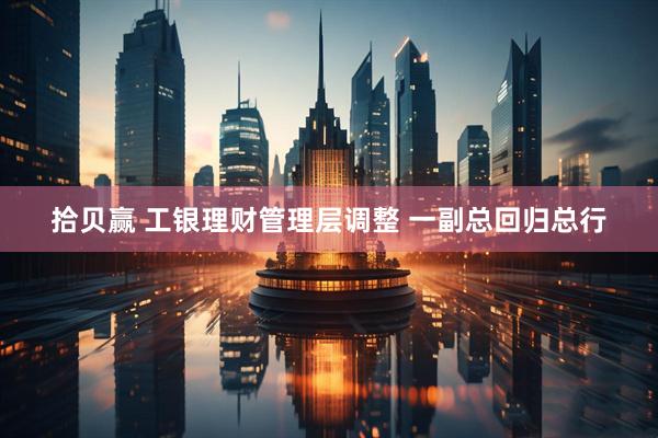 拾贝赢 工银理财管理层调整 一副总回归总行