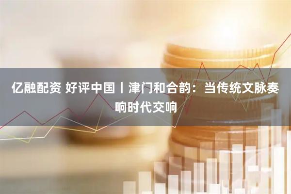 亿融配资 好评中国丨津门和合韵：当传统文脉奏响时代交响