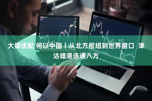 大御优配 何以中国丨从北方枢纽到世界窗口  津沽雄港连通八方