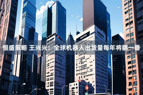恒盛策略 王兴兴：全球机器人出货量每年将翻一番