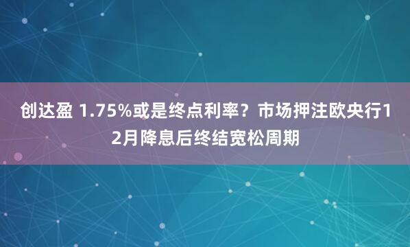 创达盈 1.75%或是终点利率？市场押注欧央行12月降息后终结宽松周期