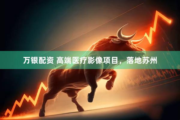 万银配资 高端医疗影像项目，落地苏州
