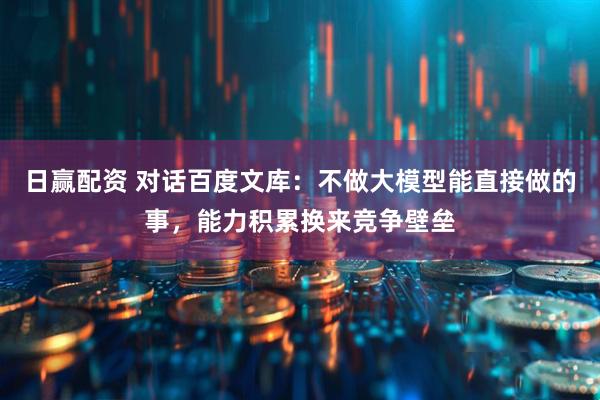 日赢配资 对话百度文库：不做大模型能直接做的事，能力积累换来竞争壁垒