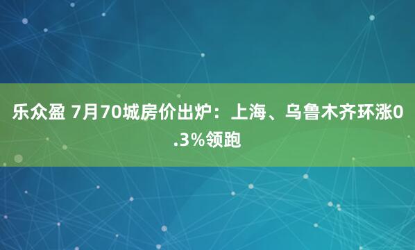 乐众盈 7月70城房价出炉：上海、乌鲁木齐环涨0.3%领跑