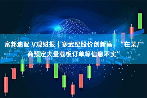 富邦速配 V观财报｜寒武纪股价创新高，“在某厂商预定大量载板订单等信息不实”